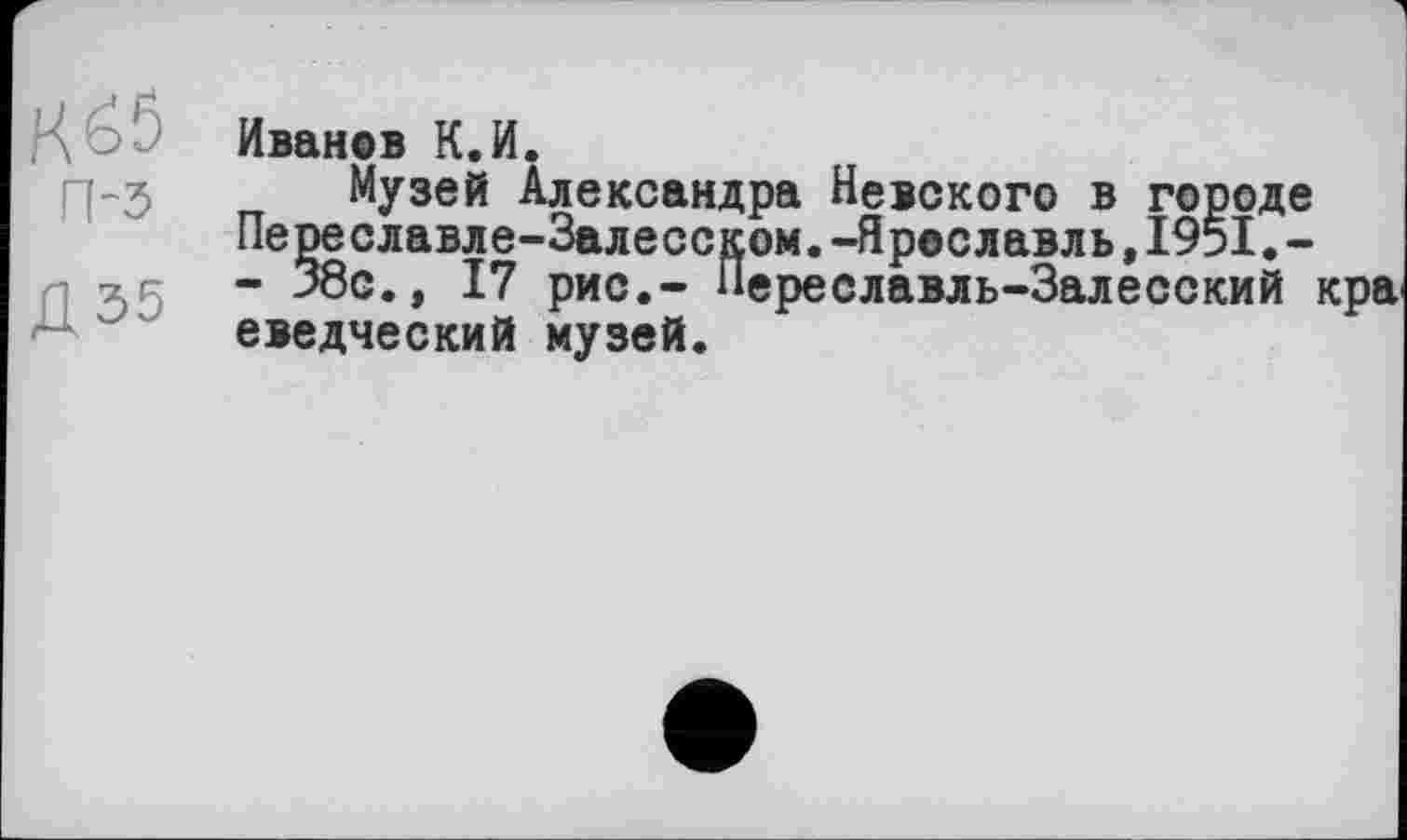 ﻿К65
П-5
Д35
Иванов К.И.
Музей Александра Невского в городе Переславле-Залесском.-Ярославль,1951.-- 38с., 17 рис,- Переславль-Залесский кра еведческий музей.